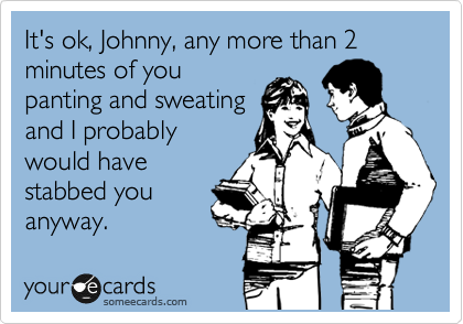 It's ok, Johnny, any more than 2 minutes of you
panting and sweating
and I probably
would have
stabbed you
anyway.