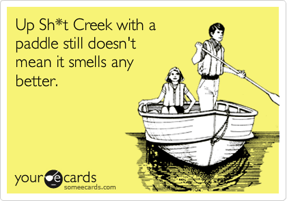 Up Sh*t Creek with a 
paddle still doesn't 
mean it smells any
better.
