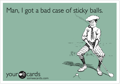 Man, I got a bad case of sticky balls.