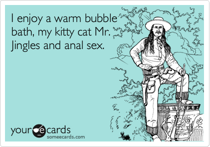 I enjoy a warm bubble
bath, my kitty cat Mr.
Jingles and anal sex. 