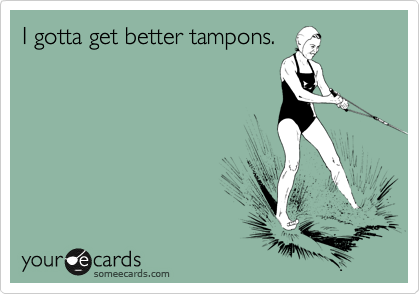 I gotta get better tampons.