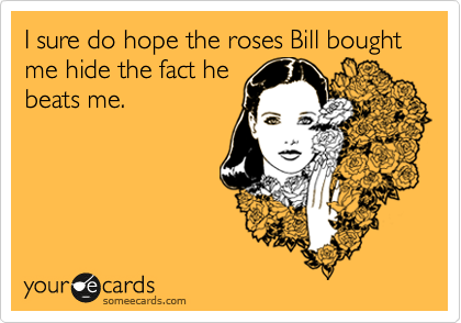 I sure do hope the roses Bill bought me hide the fact he
beats me.
