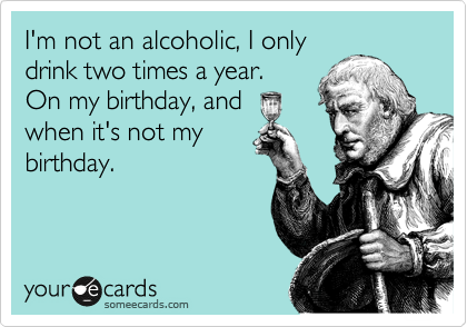 I'm not an alcoholic, I only
drink two times a year. 
On my birthday, and
when it's not my
birthday.