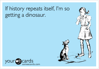 If history repeats itself, I'm so
getting a dinosaur.