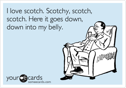 I love scotch. Scotchy, scotch, scotch. Here it goes down, 
down into my belly.