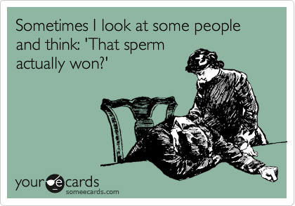 Sometimes I look at some people and think: 'That sperm
actually won?'