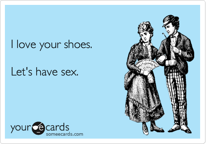 

I love your shoes.

Let's have sex.