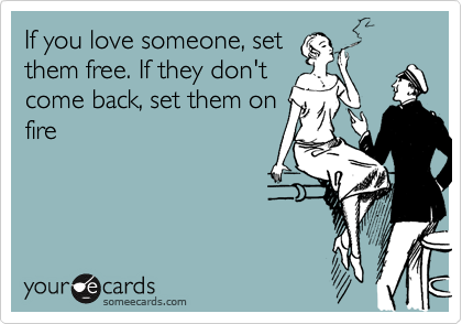 If you love someone, set
them free. If they don't
come back, set them on
fire