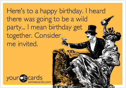 Here's to a happy birthday. I heard there was going to be a wildparty... I mean birthday gettogether. Consider me invited. 