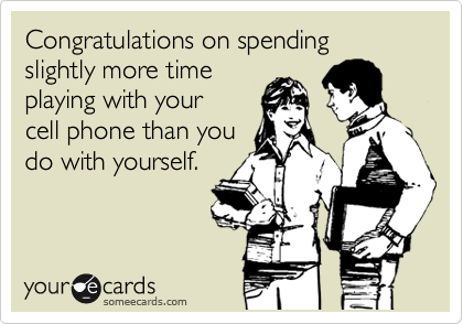 Congratulations on spending slightly more time
playing with your
cell phone than you
do with yourself.
