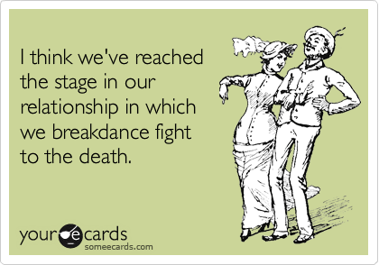 
I think we've reached
the stage in our
relationship in which
we breakdance fight
to the death.