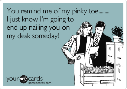 You remind me of my pinky toe.........
I just know I'm going to
end up nailing you on
my desk someday!