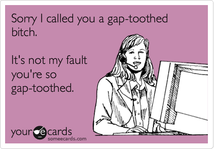 Sorry I called you a gap-toothed bitch. 

It's not my fault
you're so
gap-toothed. 