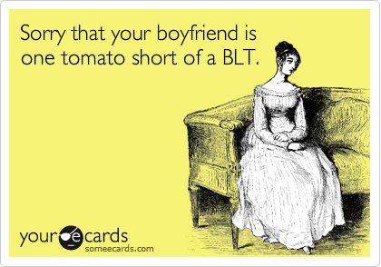 Sorry that your boyfriend is
one tomato short of a BLT.