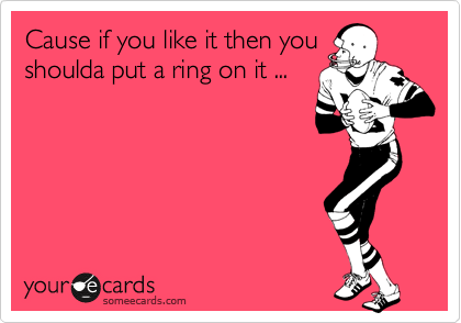 Cause if you like it then you shoulda put a ring on it ...
