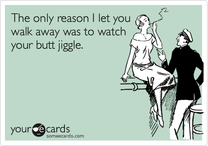 The only reason I let you
walk away was to watch
your butt jiggle. 