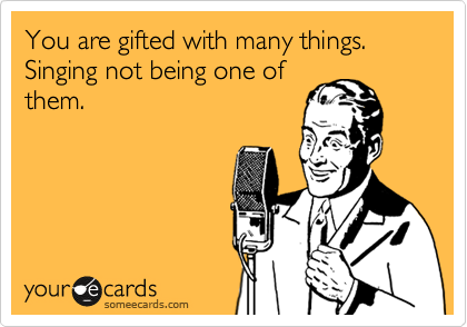You are gifted with many things.
Singing not being one of
them.