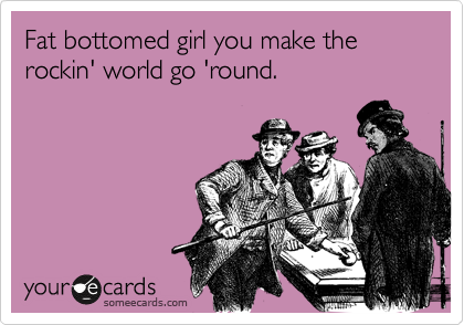 Fat bottomed girl you make the rockin' world go 'round.