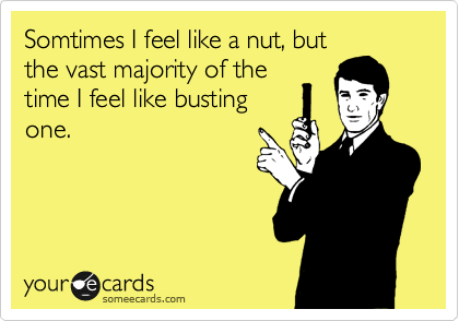 Somtimes I feel like a nut, but
the vast majority of the
time I feel like busting
one. 