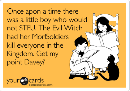 Once apon a time there
was a little boy who would
not STFU. The Evil Witch
had her MorfSoldiers
kill everyone in the
Kingdom. Get my
point Davey?
