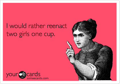 

I would rather reenact
two girls one cup.