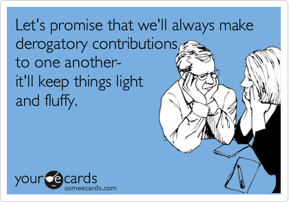 Let's promise that we'll always make derogatory contributions
to one another-
it'll keep things light 
and fluffy.
