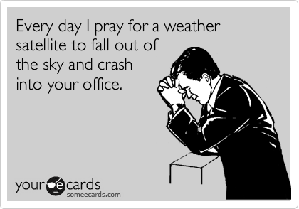 Every day I pray for a weather satellite to fall out of
the sky and crash
into your office.
