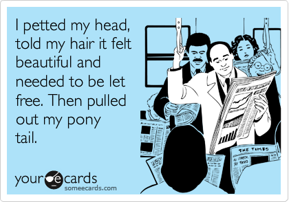 I petted my head, 
told my hair it felt 
beautiful and 
needed to be let
free. Then pulled 
out my pony
tail.