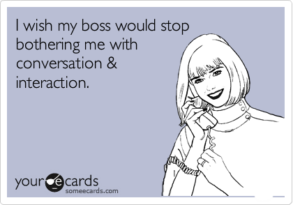 I wish my boss would stop
bothering me with
conversation &
interaction.