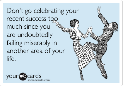 Don't go celebrating your
recent success too
much since you
are undoubtedly
failing miserably in
another area of your
life.