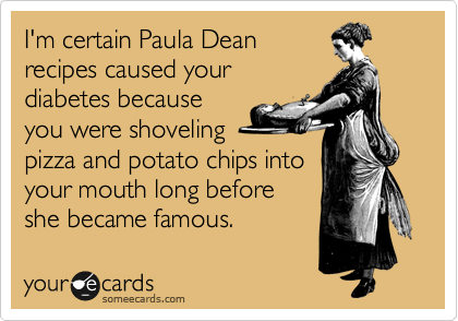 I'm certain Paula Dean
recipes caused your
diabetes because
you were shoveling
pizza and potato chips into
your mouth long before
she became famous.