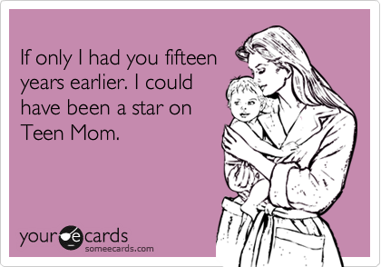 
If only I had you fifteen
years earlier. I could
have been a star on 
Teen Mom.