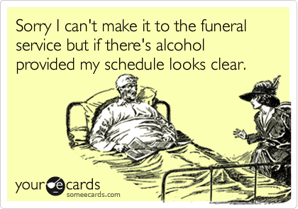 Sorry I can't make it to the funeral service but if there's alcohol provided my schedule looks clear. 
