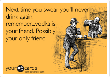 Next time you swear you'll never
drink again,
remember...vodka is
your friend. Possibly
your only friend.