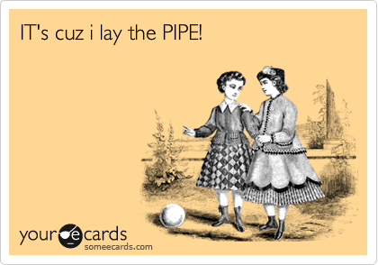 IT's cuz i lay the PIPE!