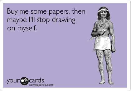 Buy me some papers, then
maybe I'll stop drawing
on myself.