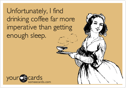 Unfortunately, I find
drinking coffee far more
imperative than getting
enough sleep.