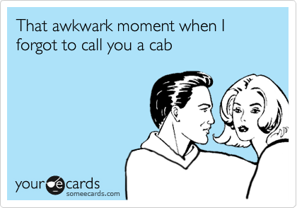 That awkwark moment when I forgot to call you a cab