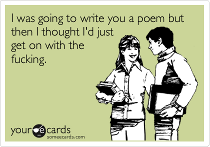 I was going to write you a poem but then I thought I'd just
get on with the
fucking.