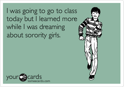I was going to go to class
today but I learned more
while I was dreaming
about sorority girls.