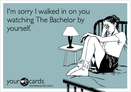 I'm sorry I walked in on you
watching The Bachelor by
yourself.