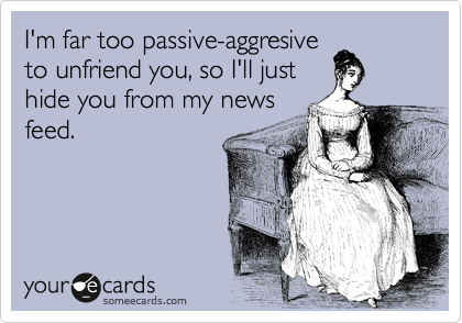 I'm far too passive-aggresive
to unfriend you, so I'll just
hide you from my news
feed.