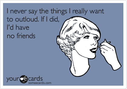 I never say the things I really want to outloud. If I did,
I'd have
no friends