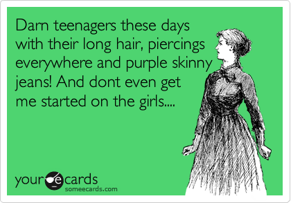Darn teenagers these days
with their long hair, piercings
everywhere and purple skinny
jeans! And dont even get
me started on the girls....