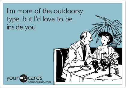 I'm more of the outdoorsy
type, but I'd love to be
inside you