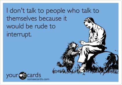 I don't talk to people who talk to themselves because it
would be rude to
interrupt.