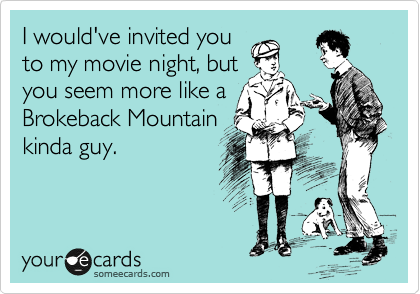 I would've invited you
to my movie night, but
you seem more like a
Brokeback Mountain
kinda guy.