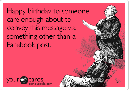 Happy birthday to someone I
care enough about to
convey this message via
something other than a
Facebook post.