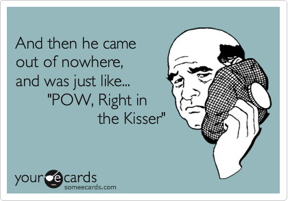 
And then he came
out of nowhere,
and was just like... 
       "POW, Right in
                  the Kisser"