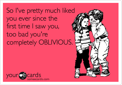 So I've pretty much liked
you ever since the
first time I saw you,
too bad you're
completely OBLIVIOUS. 